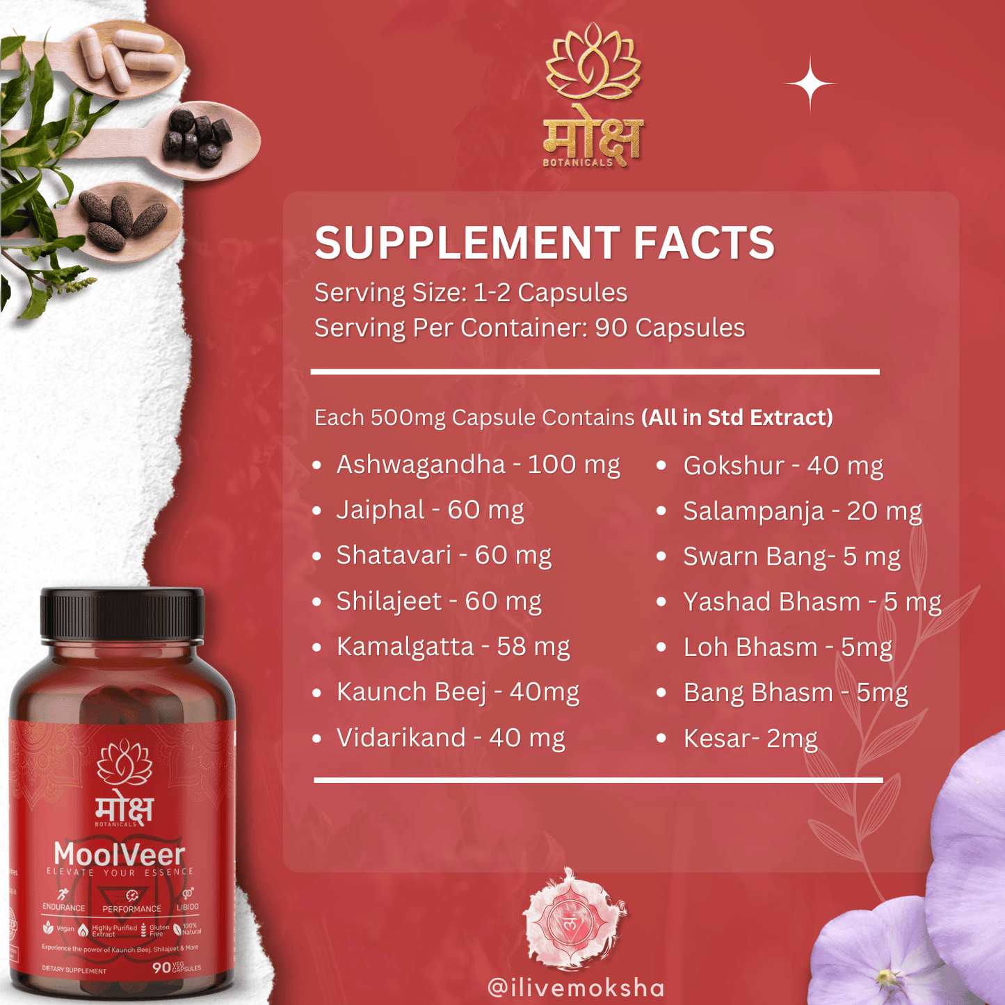 Moksha Botanicals moolveer supplement facts and ingredient, Ayurvedic Herbs including Ashwagandha (Withania somnifera), Kaunch Beej (Mucuna pruriens), Shilajeet (Asphaltum punjabinum), Jaiphal (Myristica fragrans), Kamalgatta (Nelumbo nucifera), Shatavari (Asparagus racemosus), Vidarikand (Pueraria tuberosa), Gokshur (Tribulus terrestris), Salampanja (Orchis latifolia), Kesar (Crocus sativus), Yashad Bhasm (Zinc oxide), Loh Bhasm (Iron oxide), Bang Bhasm (Stannum or Tin Ash), Swarna Bang (Gold Ash)